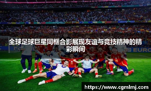 全球足球巨星同框合影展现友谊与竞技精神的精彩瞬间